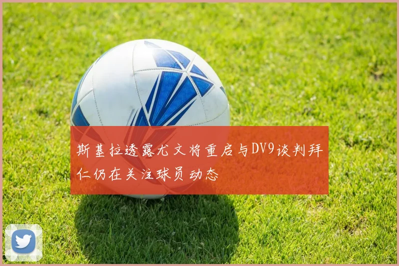 斯基拉透露尤文将重启与DV9谈判拜仁仍在关注球员动态