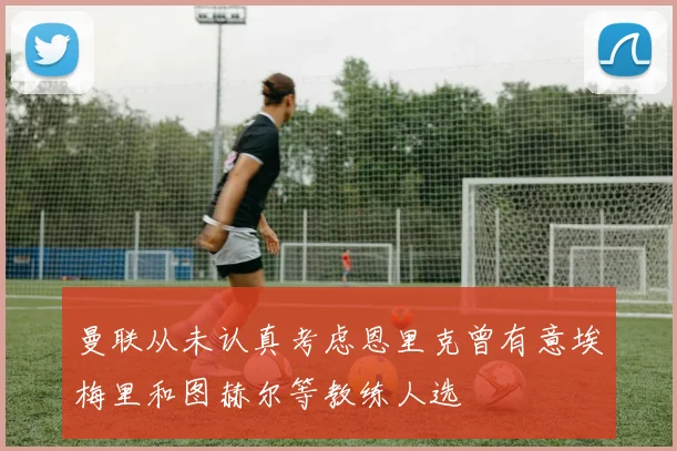 曼联从未认真考虑恩里克曾有意埃梅里和图赫尔等教练人选