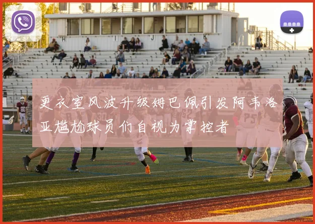 更衣室风波升级姆巴佩引发阿韦洛亚尴尬球员们自视为掌控者