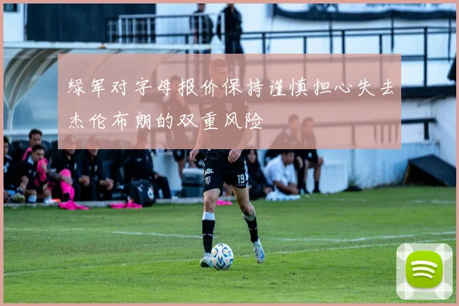 绿军对字母报价保持谨慎担心失去杰伦布朗的双重风险