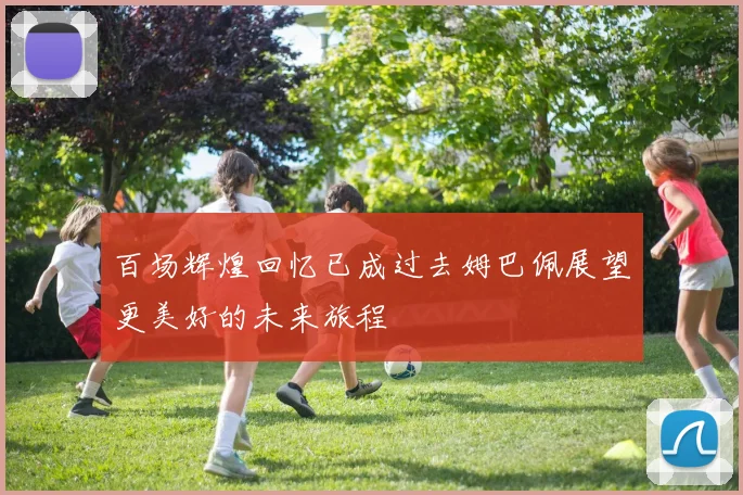 百场辉煌回忆已成过去姆巴佩展望更美好的未来旅程