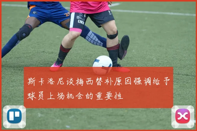 斯卡洛尼谈梅西替补原因强调给予球员上场机会的重要性