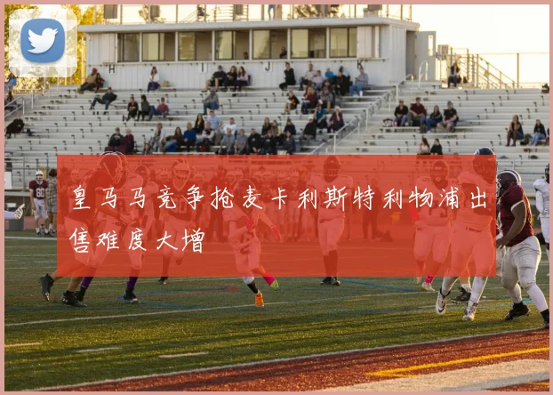 皇马马竞争抢麦卡利斯特利物浦出售难度大增