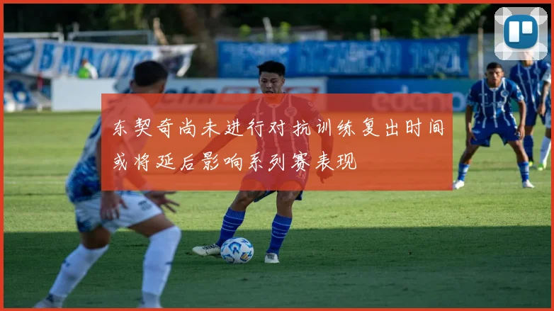 东契奇尚未进行对抗训练复出时间或将延后影响系列赛表现