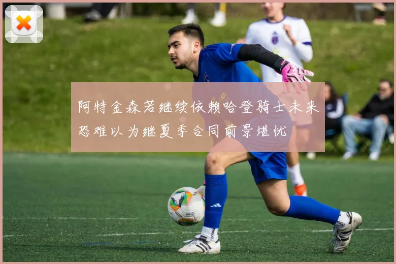 阿特金森若继续依赖哈登骑士未来恐难以为继夏季合同前景堪忧