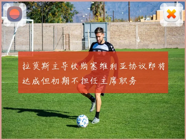 拉莫斯主导收购塞维利亚协议即将达成但初期不担任主席职务