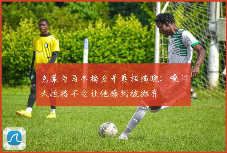 克莱与马冬梅分手真相揭晓：嗓门大性格不合让他感到被抛弃