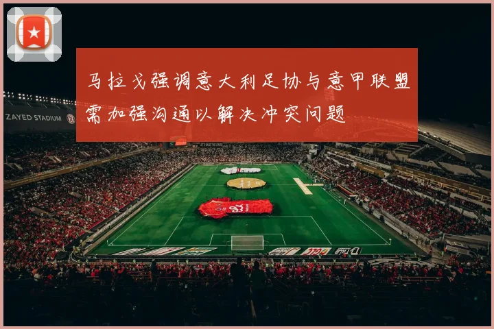 马拉戈强调意大利足协与意甲联盟需加强沟通以解决冲突问题