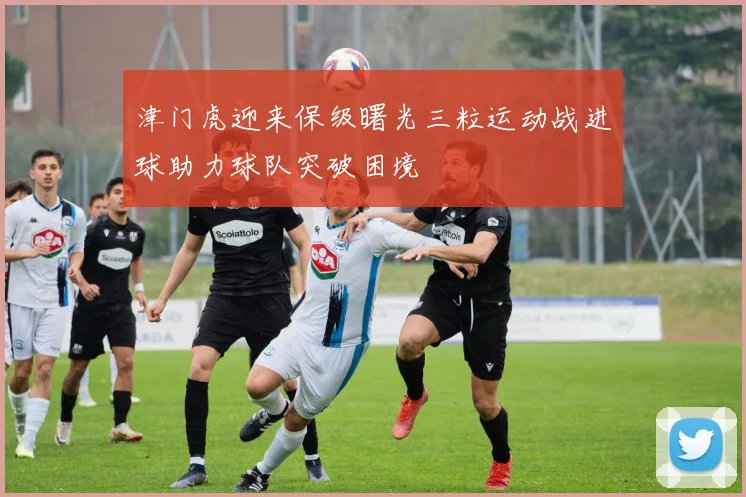 津门虎迎来保级曙光三粒运动战进球助力球队突破困境