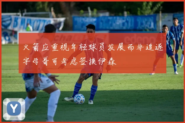 火箭应重视年轻球员发展而非追逐字母哥可考虑签换伊森