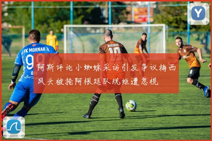 阿斯评论小蜘蛛采访引发争议梅西风头被抢阿根廷队规矩遭忽视
