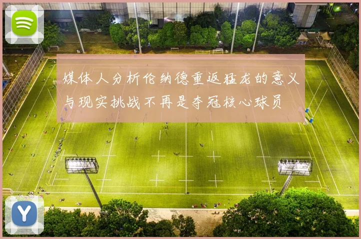媒体人分析伦纳德重返猛龙的意义与现实挑战不再是夺冠核心球员
