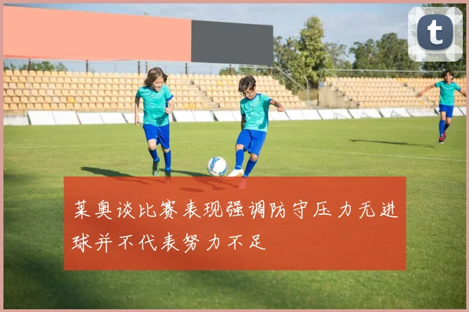 莱奥谈比赛表现强调防守压力无进球并不代表努力不足