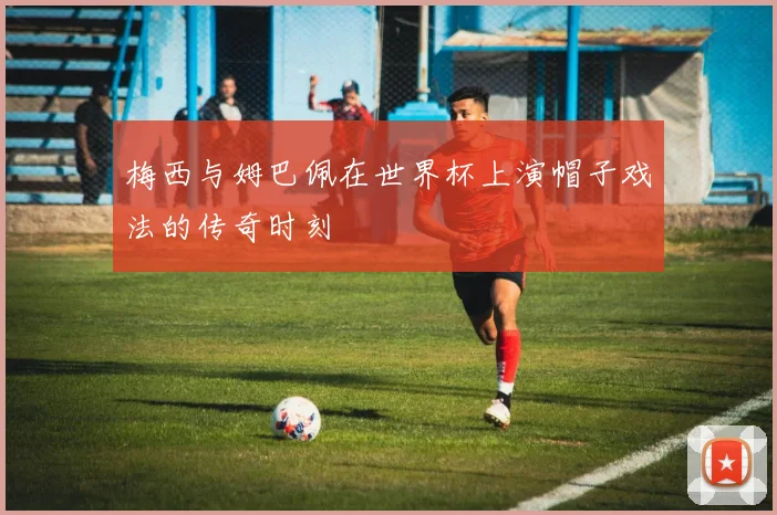 梅西与姆巴佩在世界杯上演帽子戏法的传奇时刻