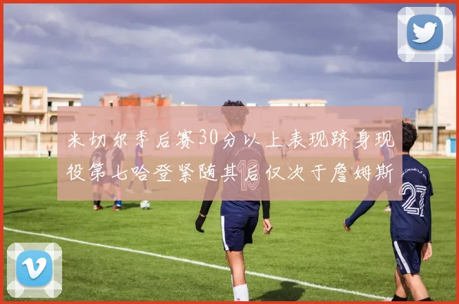 米切尔季后赛30分以上表现跻身现役第七哈登紧随其后仅次于詹姆斯杜兰特库里