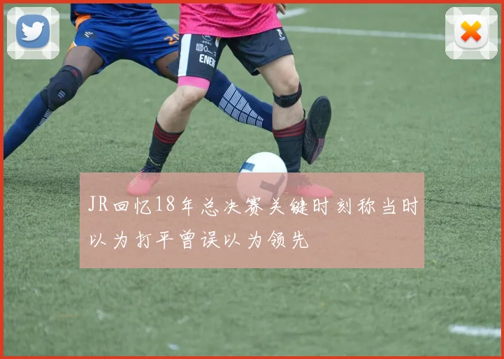 JR回忆18年总决赛关键时刻称当时以为打平曾误以为领先