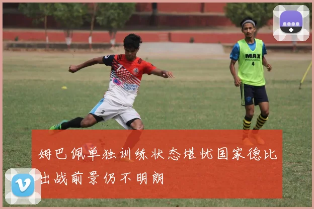 姆巴佩单独训练状态堪忧国家德比出战前景仍不明朗