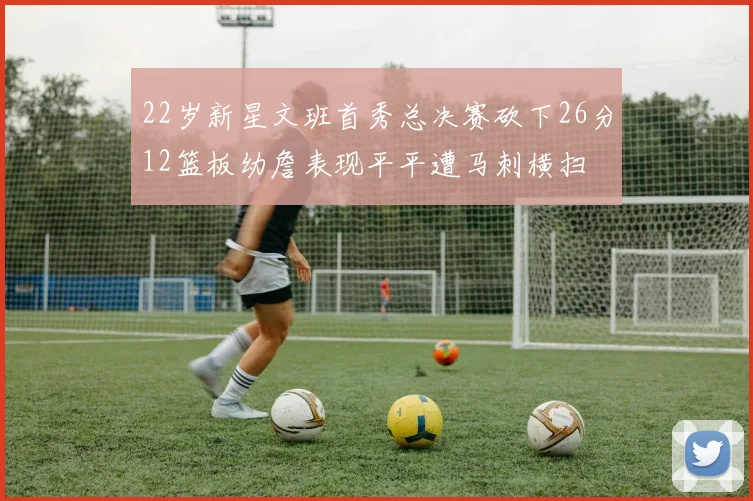 22岁新星文班首秀总决赛砍下26分12篮板幼詹表现平平遭马刺横扫