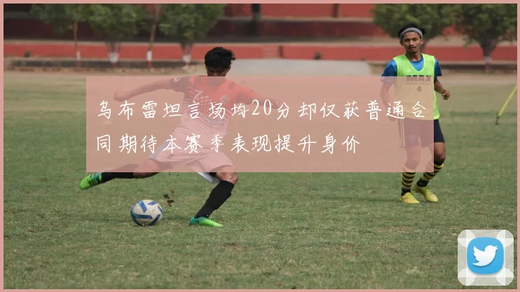 乌布雷坦言场均20分却仅获普通合同期待本赛季表现提升身价