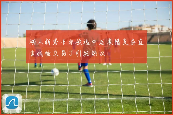 湖人新秀卡尔被选中后表情复杂直言我被交易了引发热议