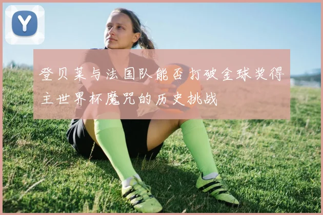 登贝莱与法国队能否打破金球奖得主世界杯魔咒的历史挑战