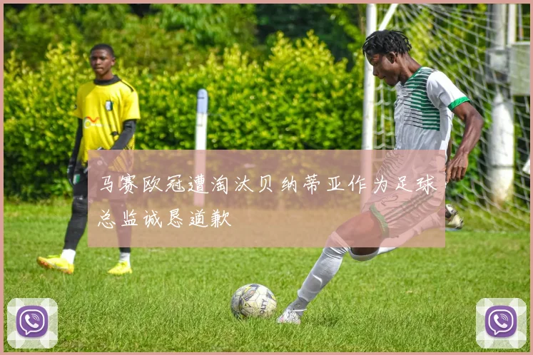 马赛欧冠遭淘汰贝纳蒂亚作为足球总监诚恳道歉