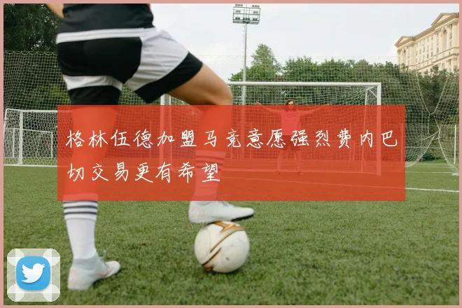 格林伍德加盟马竞意愿强烈费内巴切交易更有希望