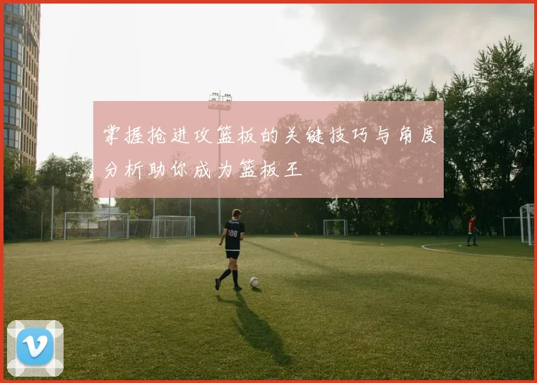掌握抢进攻篮板的关键技巧与角度分析助你成为篮板王