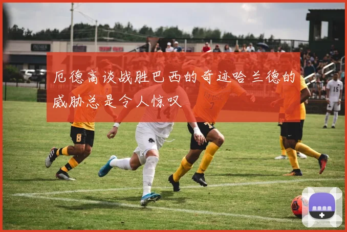 厄德高谈战胜巴西的奇迹哈兰德的威胁总是令人惊叹