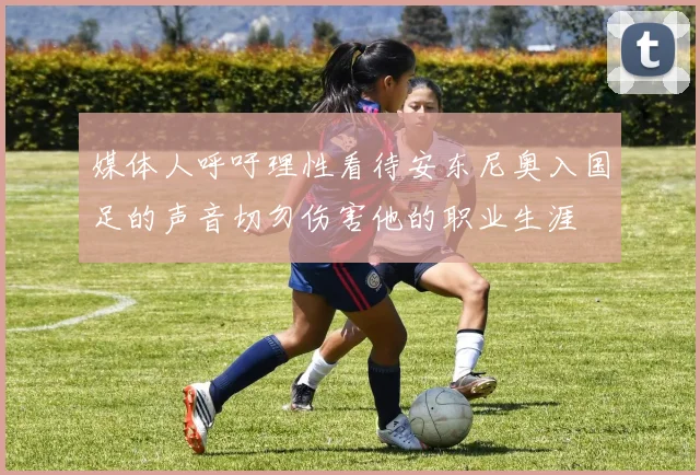 媒体人呼吁理性看待安东尼奥入国足的声音切勿伤害他的职业生涯