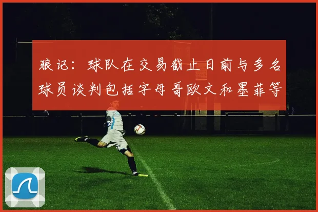 狼记：球队在交易截止日前与多名球员谈判包括字母哥欧文和墨菲等人