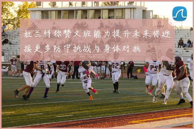 杜兰特称赞文班能力提升未来将迎接更多防守挑战与身体对抗
